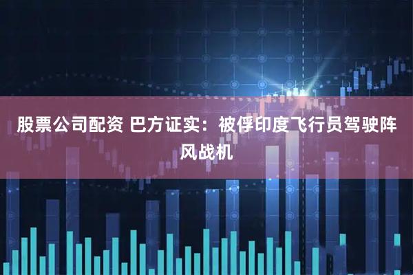 股票公司配资 巴方证实：被俘印度飞行员驾驶阵风战机