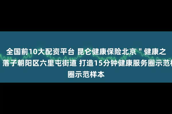 全国前10大配资平台 昆仑健康保险北京＂健康之家＂落子朝阳区六里屯街道 打造15分钟健康服务圈示范样本