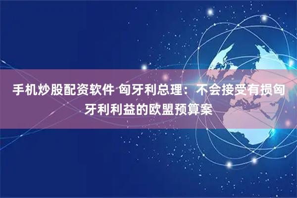 手机炒股配资软件 匈牙利总理：不会接受有损匈牙利利益的欧盟预算案