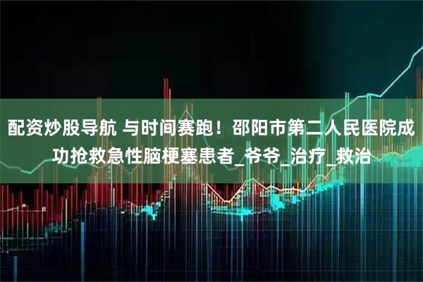 配资炒股导航 与时间赛跑！邵阳市第二人民医院成功抢救急性脑梗塞患者_爷爷_治疗_救治