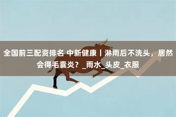 全国前三配资排名 中新健康丨淋雨后不洗头，居然会得毛囊炎？_雨水_头皮_衣服