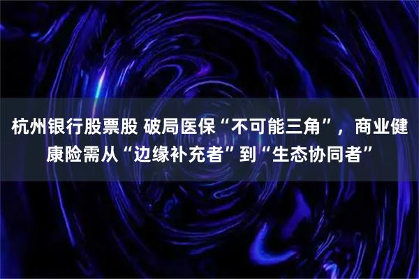 杭州银行股票股 破局医保“不可能三角”，商业健康险需从“边缘补充者”到“生态协同者”
